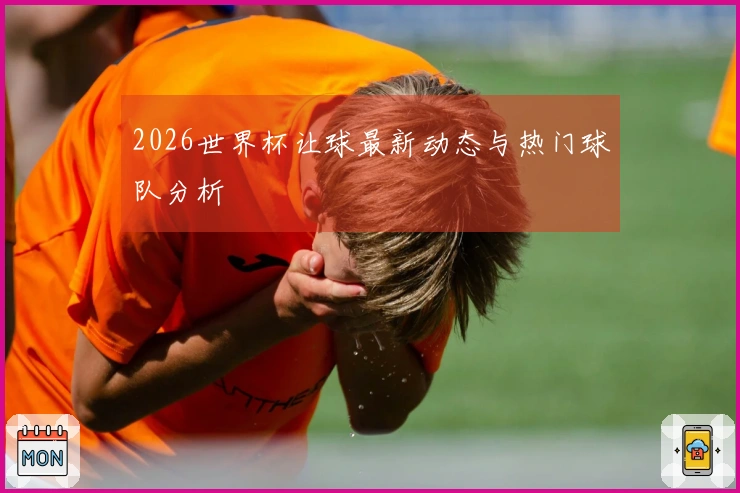 2026世界杯让球最新动态与热门球队分析