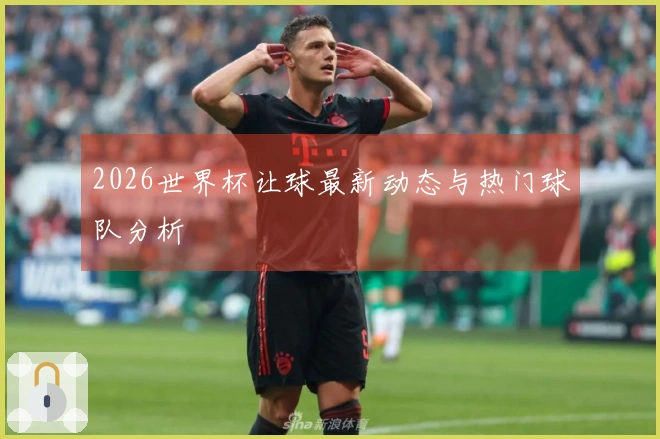 2026世界杯让球最新动态与热门球队分析