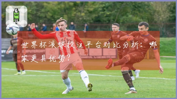世界杯滚球投注平台对比分析：哪家更具优势？